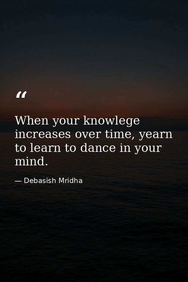 When your knowlege increases over time, yearn to learn to dance in your mind. — Debasish Mridha