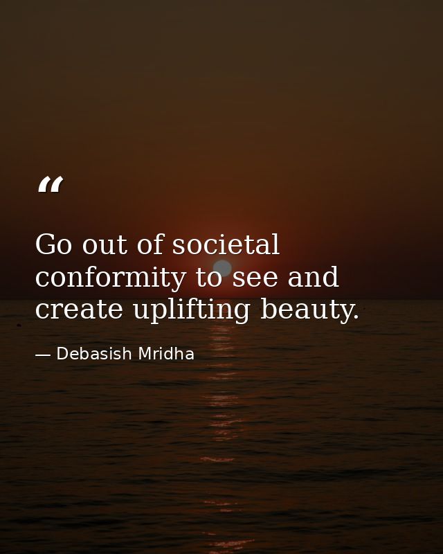 Go out of societal conformity to see and create uplifting beauty. — Debasish Mridha