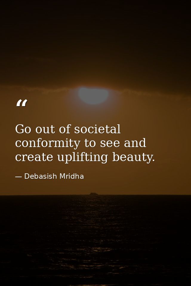 Go out of societal conformity to see and create uplifting beauty. — Debasish Mridha
