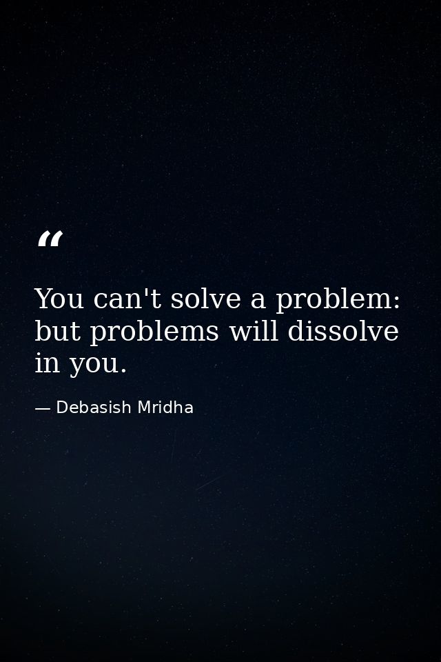 You can't solve a problem: but problems will dissolve in you. — Debasish Mridha