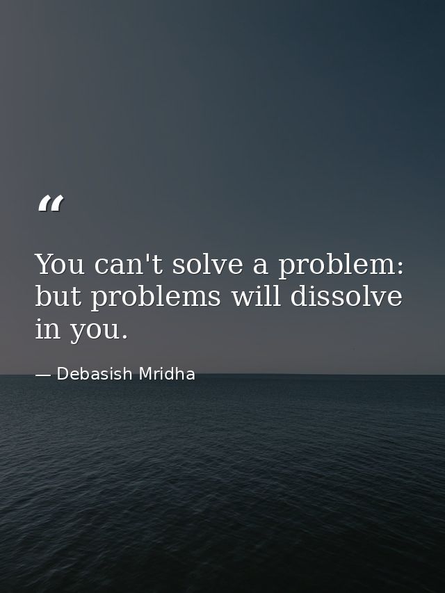 You can't solve a problem: but problems will dissolve in you. — Debasish Mridha