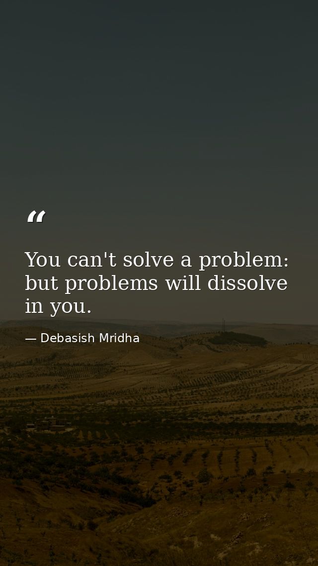 You can't solve a problem: but problems will dissolve in you. — Debasish Mridha