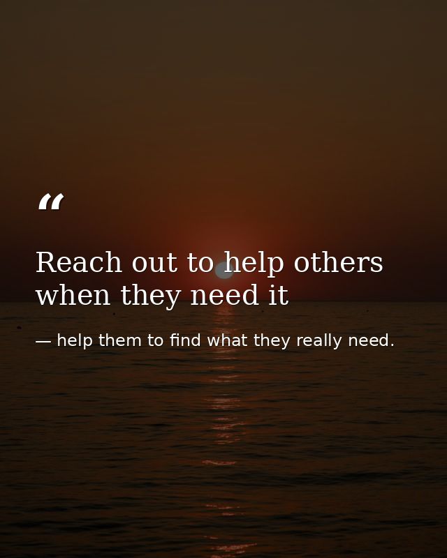 Reach out to help others when they need it — help them to find what they really need.