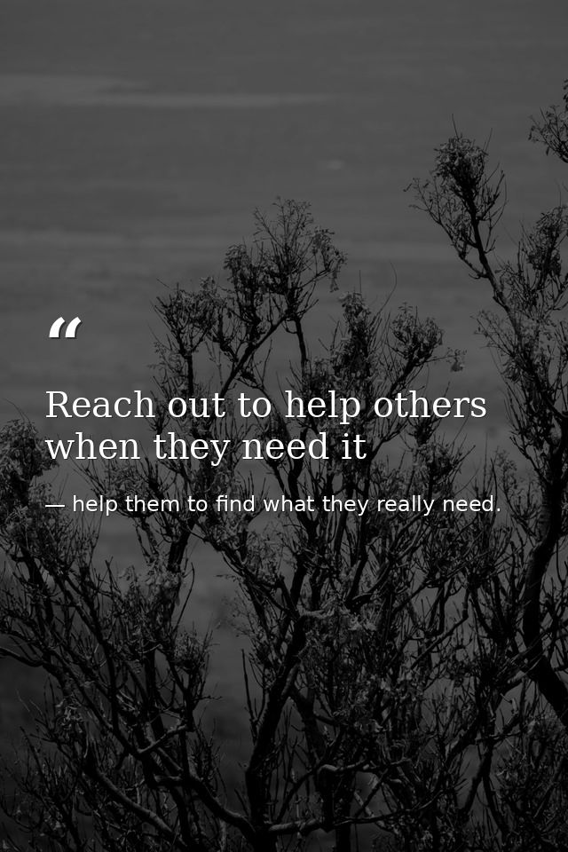 Reach out to help others when they need it — help them to find what they really need.