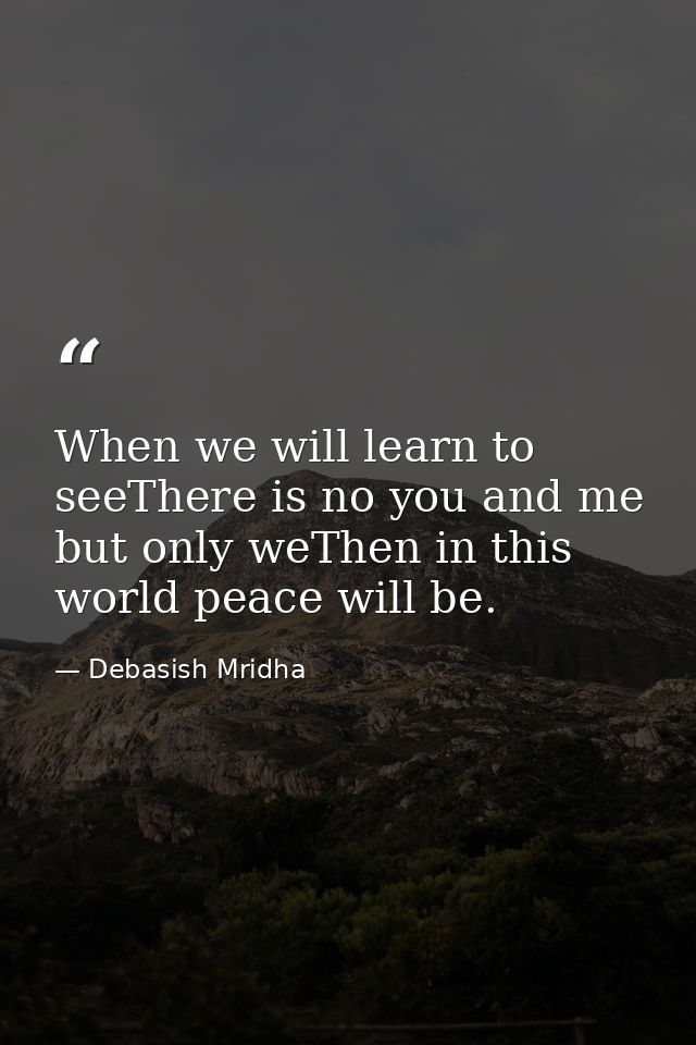 When we will learn to seeThere is no you and me but only weThen in this world peace will be. — Debasish Mridha