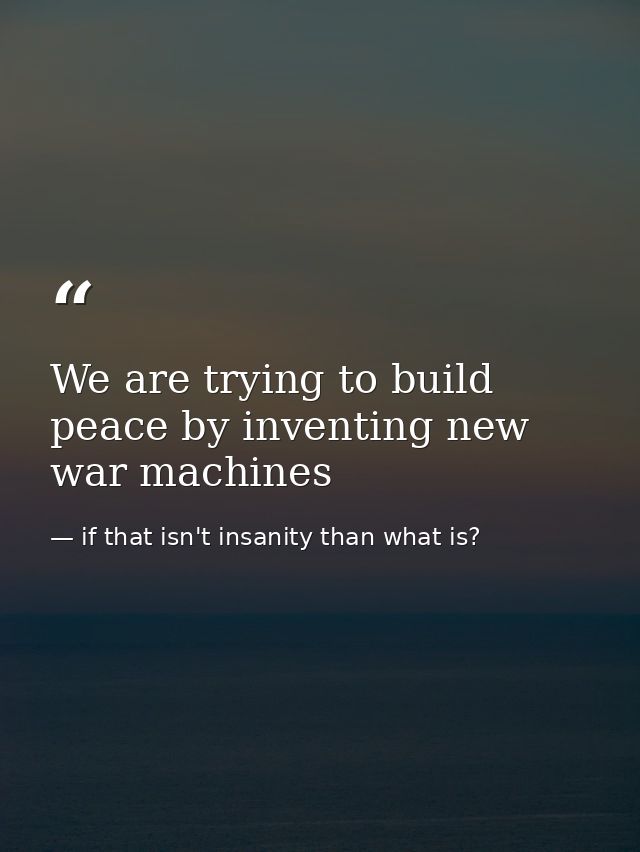 We are trying to build peace by inventing new war machines — if that isn't insanity than what is?