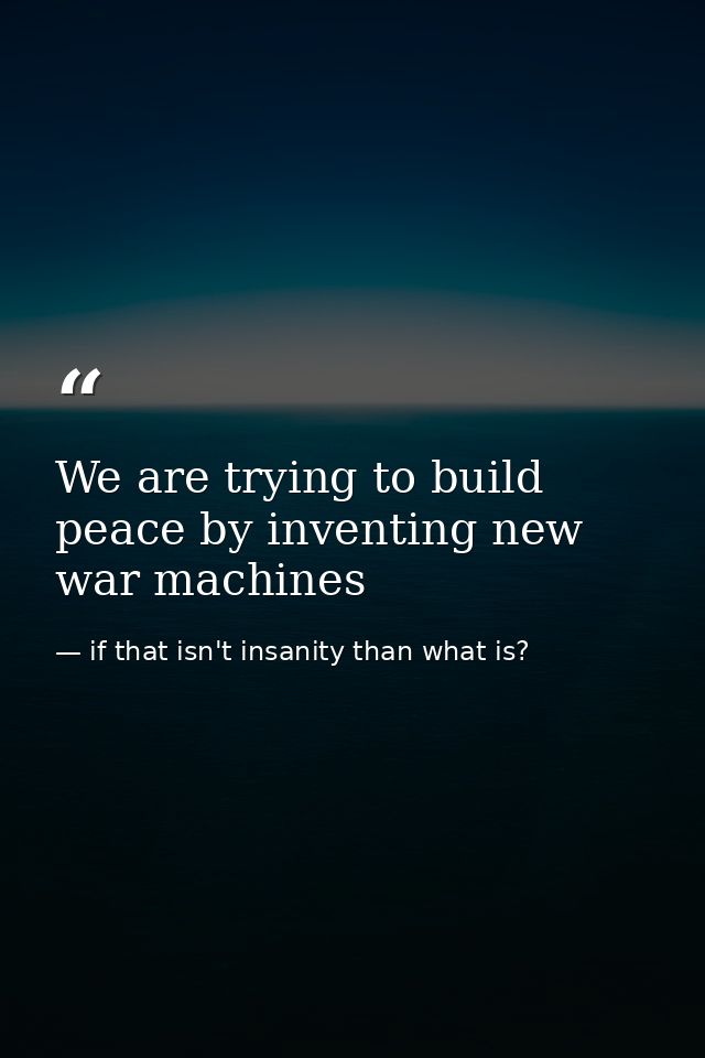 We are trying to build peace by inventing new war machines — if that isn't insanity than what is?