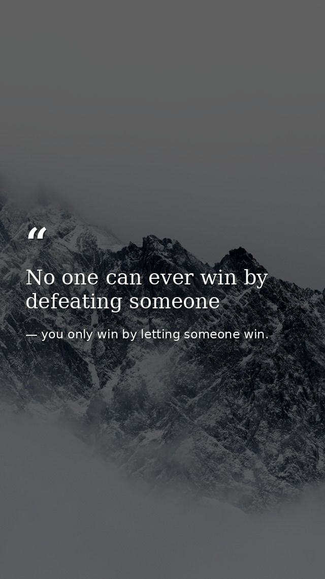 No one can ever win by defeating someone — you only win by letting someone win.