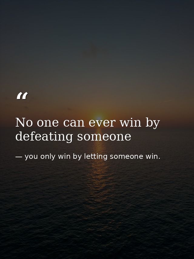 No one can ever win by defeating someone — you only win by letting someone win.