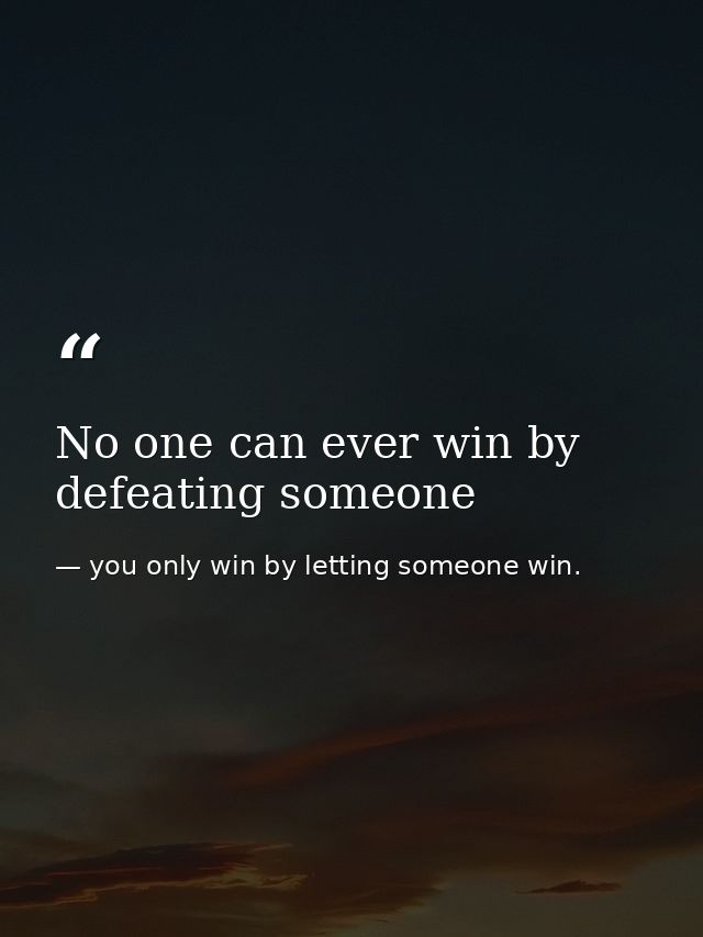 No one can ever win by defeating someone — you only win by letting someone win.