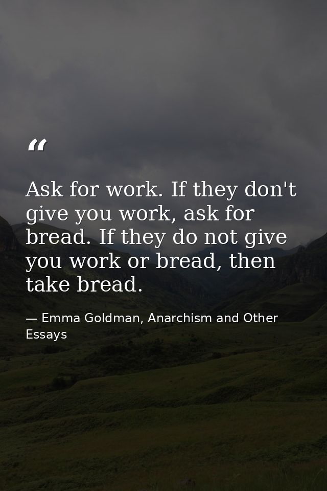 Ask for work. If they don't give you work, ask for bread. If they do not give you work or bread, then take bread. — Emma Goldman, Anarchism and Other Essays