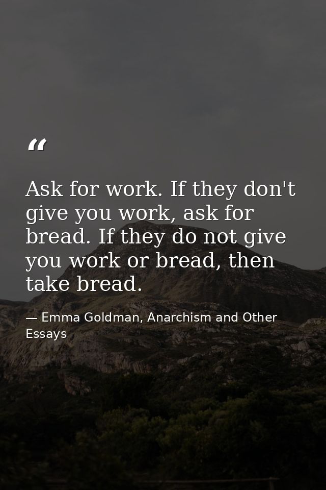 Ask for work. If they don't give you work, ask for bread. If they do not give you work or bread, then take bread. — Emma Goldman, Anarchism and Other Essays