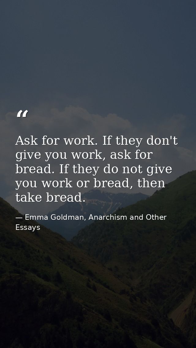 Ask for work. If they don't give you work, ask for bread. If they do not give you work or bread, then take bread. — Emma Goldman, Anarchism and Other Essays
