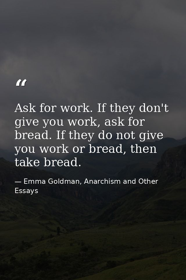 Ask for work. If they don't give you work, ask for bread. If they do not give you work or bread, then take bread. — Emma Goldman, Anarchism and Other Essays