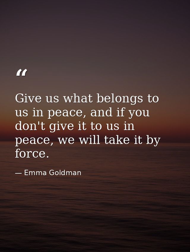 Give us what belongs to us in peace, and if you don't give it to us in peace, we will take it by force. — Emma Goldman