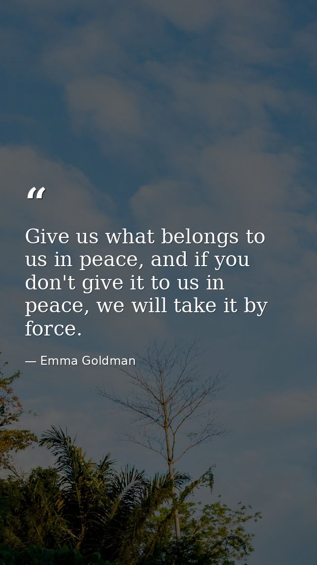 Give us what belongs to us in peace, and if you don't give it to us in peace, we will take it by force. — Emma Goldman