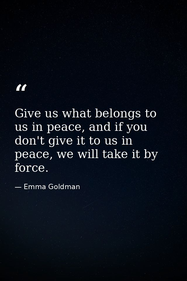 Give us what belongs to us in peace, and if you don't give it to us in peace, we will take it by force. — Emma Goldman