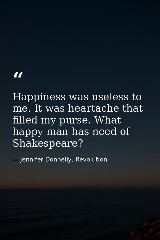 Happiness was useless to me. It was heartache that filled my purse. What happy man has need of Shakespeare? — Jennifer Donnelly, Revolution