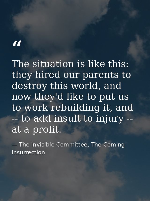 The situation is like this: they hired our parents to destroy this world, and now they'd like to put us to work rebuildi — The Invisible Committee, The Coming Insurrection