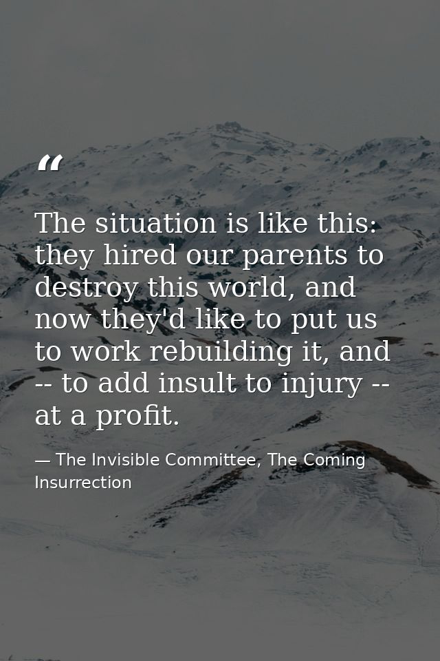 The situation is like this: they hired our parents to destroy this world, and now they'd like to put us to work rebuildi — The Invisible Committee, The Coming Insurrection