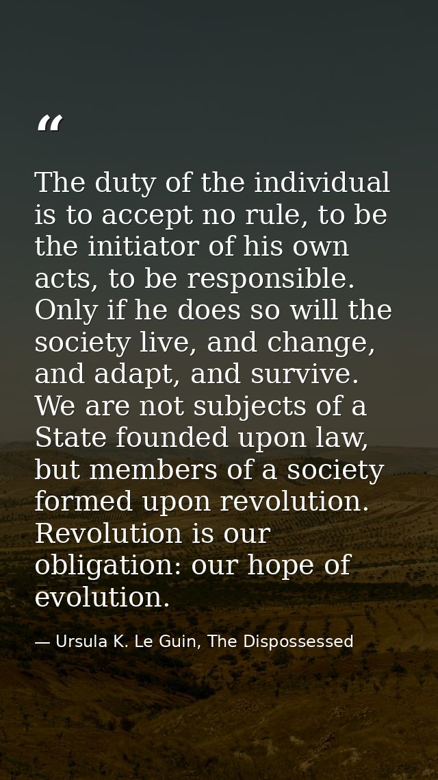 The duty of the individual is to accept no rule, to be the initiator of his own acts, to be responsible. Only if he does — Ursula K. Le Guin, The Dispossessed