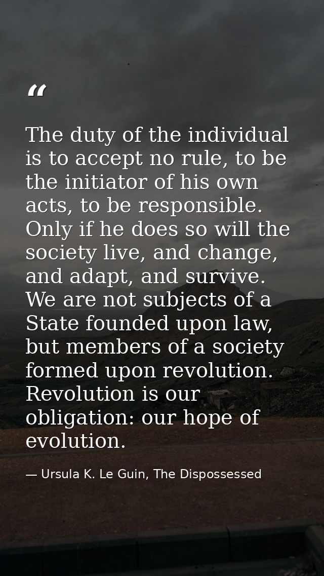 The duty of the individual is to accept no rule, to be the initiator of his own acts, to be responsible. Only if he does — Ursula K. Le Guin, The Dispossessed