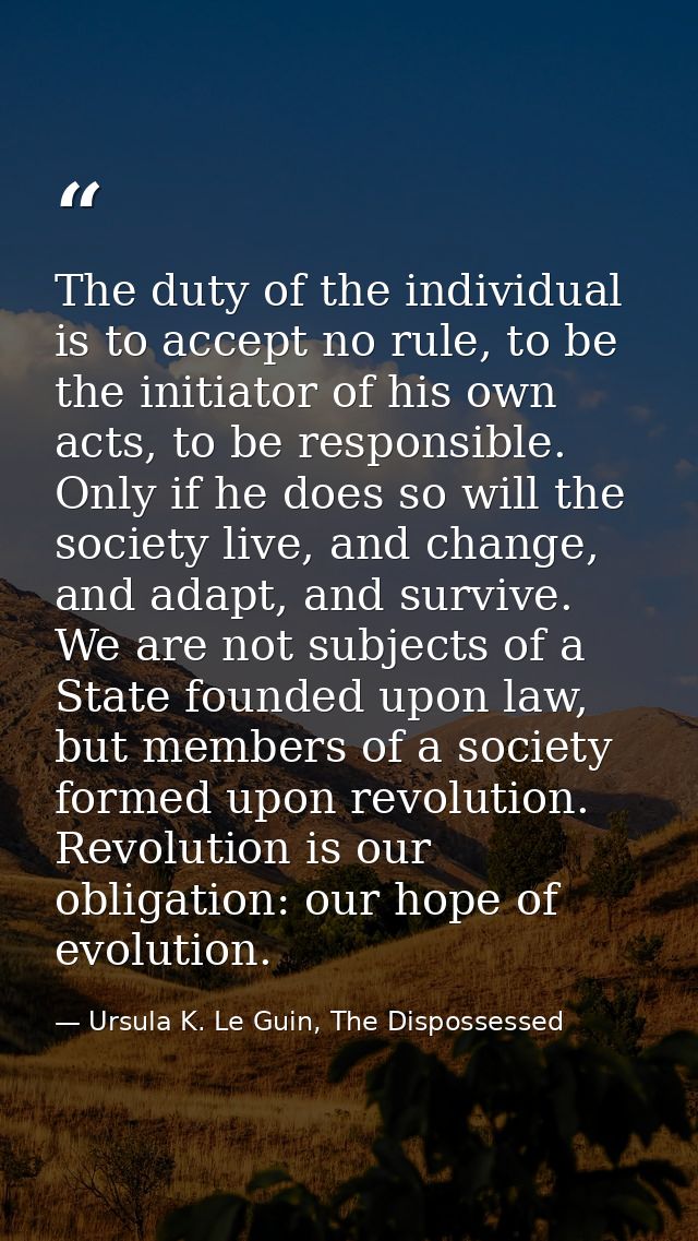 The duty of the individual is to accept no rule, to be the initiator of his own acts, to be responsible. Only if he does — Ursula K. Le Guin, The Dispossessed