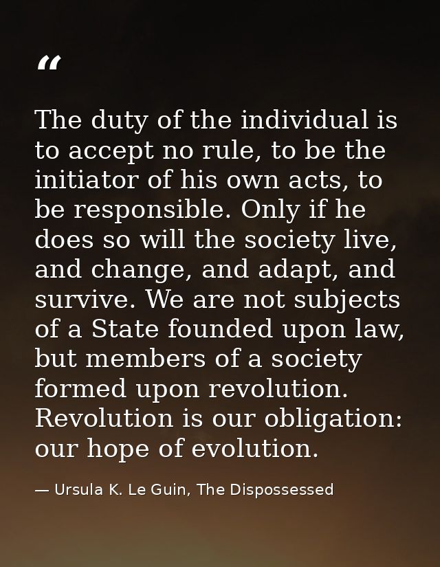 The duty of the individual is to accept no rule, to be the initiator of his own acts, to be responsible. Only if he does — Ursula K. Le Guin, The Dispossessed