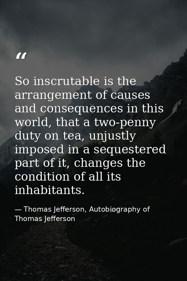 So inscrutable is the arrangement of causes and consequences in this world, that a two-penny duty on tea, unjustly impos — Thomas Jefferson, Autobiography of Thomas Jefferson