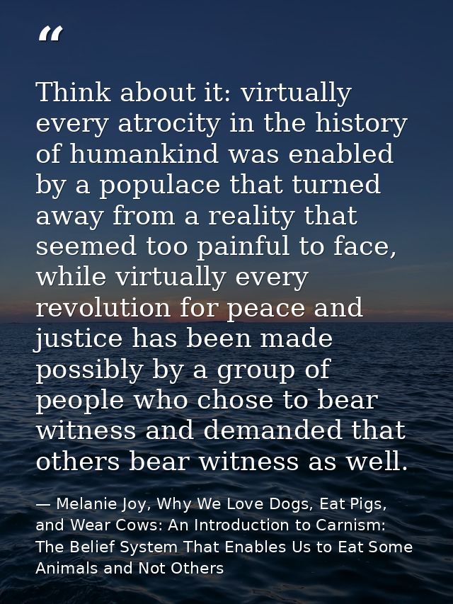 Think about it: virtually every atrocity in the history of humankind was enabled by a populace that turned away from a r — Melanie Joy, Why We Love Dogs, Eat Pigs, and Wear Cows: An Introduction to Carnism: The Belief System That Enables Us to Eat Some Animals and Not Others