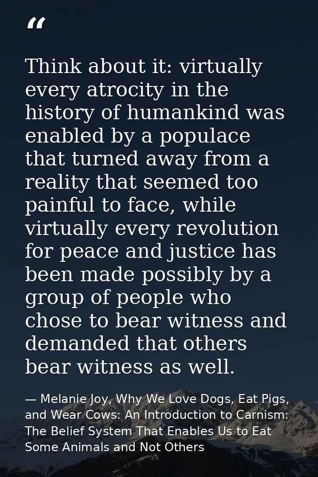 Think about it: virtually every atrocity in the history of humankind was enabled by a populace that turned away from a r — Melanie Joy, Why We Love Dogs, Eat Pigs, and Wear Cows: An Introduction to Carnism: The Belief System That Enables Us to Eat Some Animals and Not Others