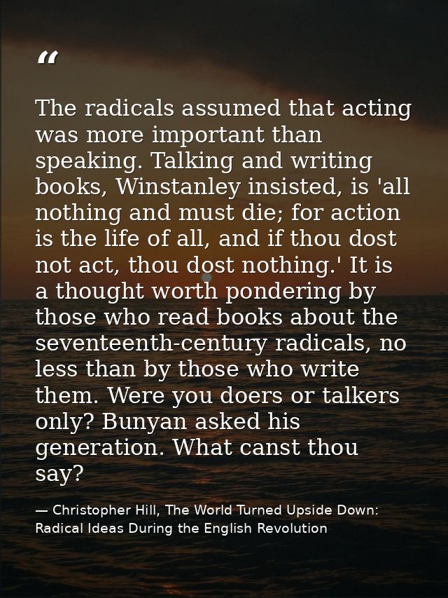The radicals assumed that acting was more important than speaking. Talking and writing books, Winstanley insisted, is 'a — Christopher Hill, The World Turned Upside Down: Radical Ideas During the English Revolution