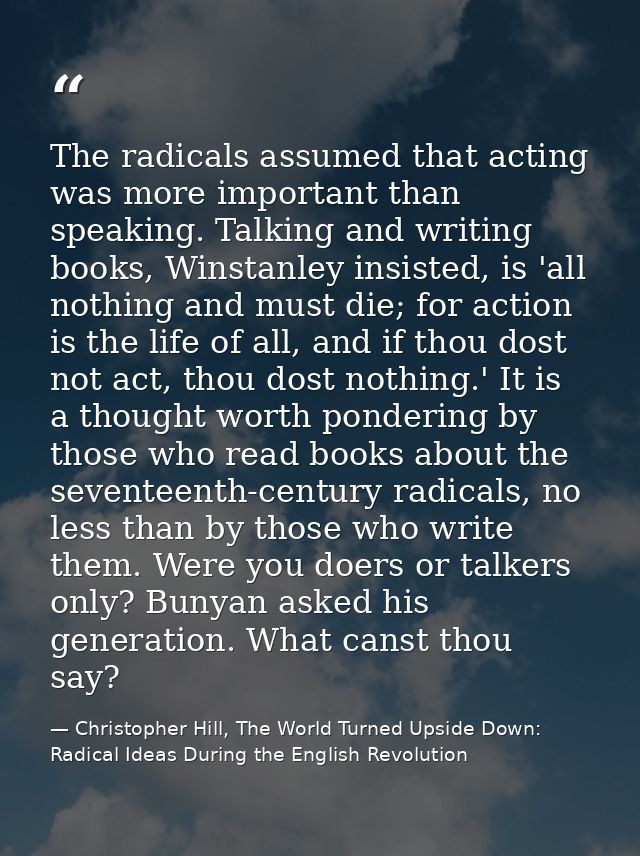 The radicals assumed that acting was more important than speaking. Talking and writing books, Winstanley insisted, is 'a — Christopher Hill, The World Turned Upside Down: Radical Ideas During the English Revolution