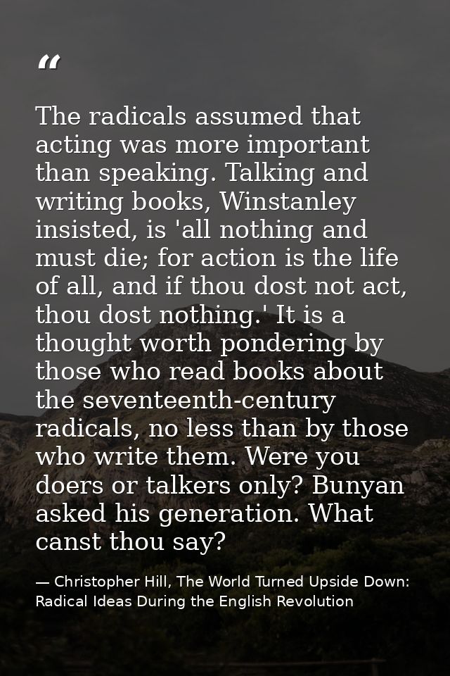 The radicals assumed that acting was more important than speaking. Talking and writing books, Winstanley insisted, is 'a — Christopher Hill, The World Turned Upside Down: Radical Ideas During the English Revolution