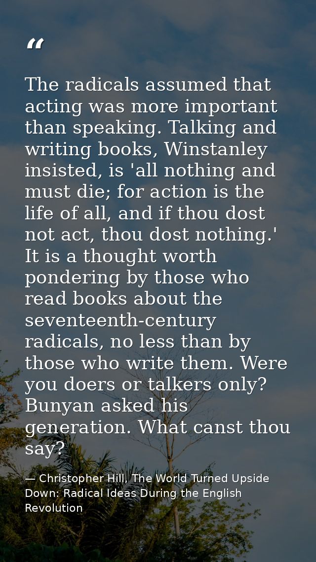 The radicals assumed that acting was more important than speaking. Talking and writing books, Winstanley insisted, is 'a — Christopher Hill, The World Turned Upside Down: Radical Ideas During the English Revolution