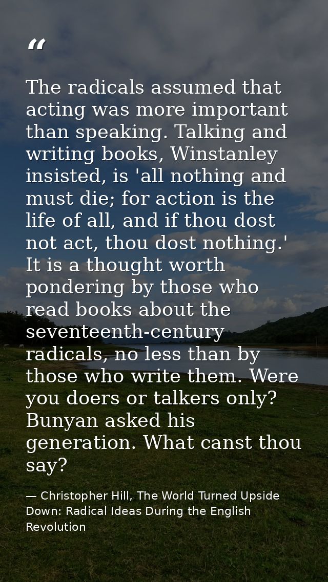 The radicals assumed that acting was more important than speaking. Talking and writing books, Winstanley insisted, is 'a — Christopher Hill, The World Turned Upside Down: Radical Ideas During the English Revolution