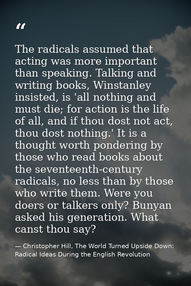The radicals assumed that acting was more important than speaking. Talking and writing books, Winstanley insisted, is 'a — Christopher Hill, The World Turned Upside Down: Radical Ideas During the English Revolution