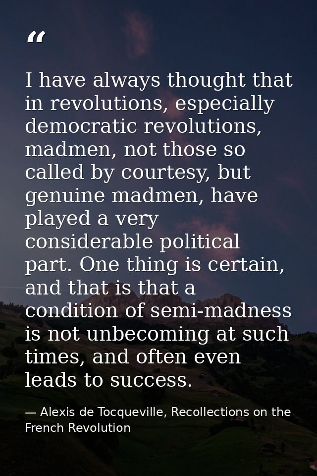 I have always thought that in revolutions, especially democratic revolutions, madmen, not those so called by courtesy, b — Alexis de Tocqueville, Recollections on the French Revolution