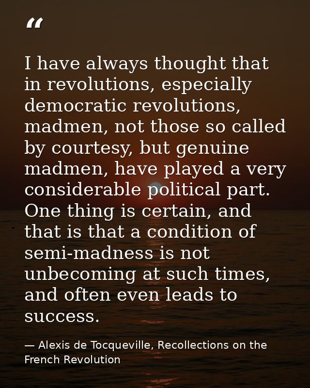 I have always thought that in revolutions, especially democratic revolutions, madmen, not those so called by courtesy, b — Alexis de Tocqueville, Recollections on the French Revolution