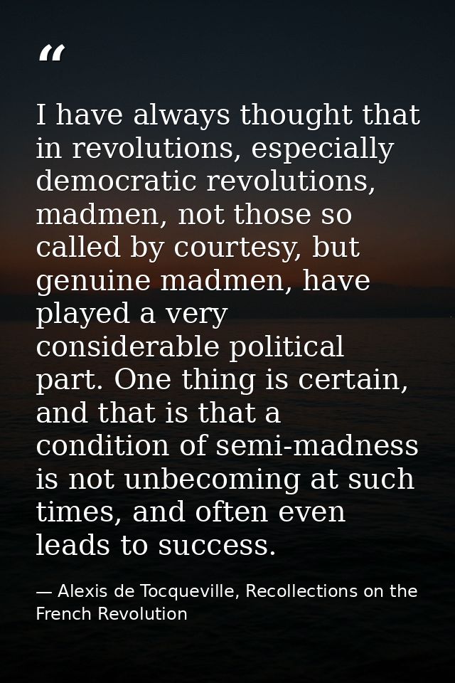 I have always thought that in revolutions, especially democratic revolutions, madmen, not those so called by courtesy, b — Alexis de Tocqueville, Recollections on the French Revolution