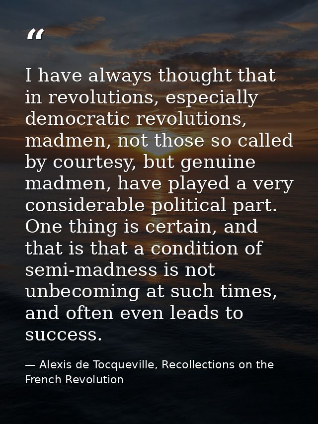 I have always thought that in revolutions, especially democratic revolutions, madmen, not those so called by courtesy, b — Alexis de Tocqueville, Recollections on the French Revolution