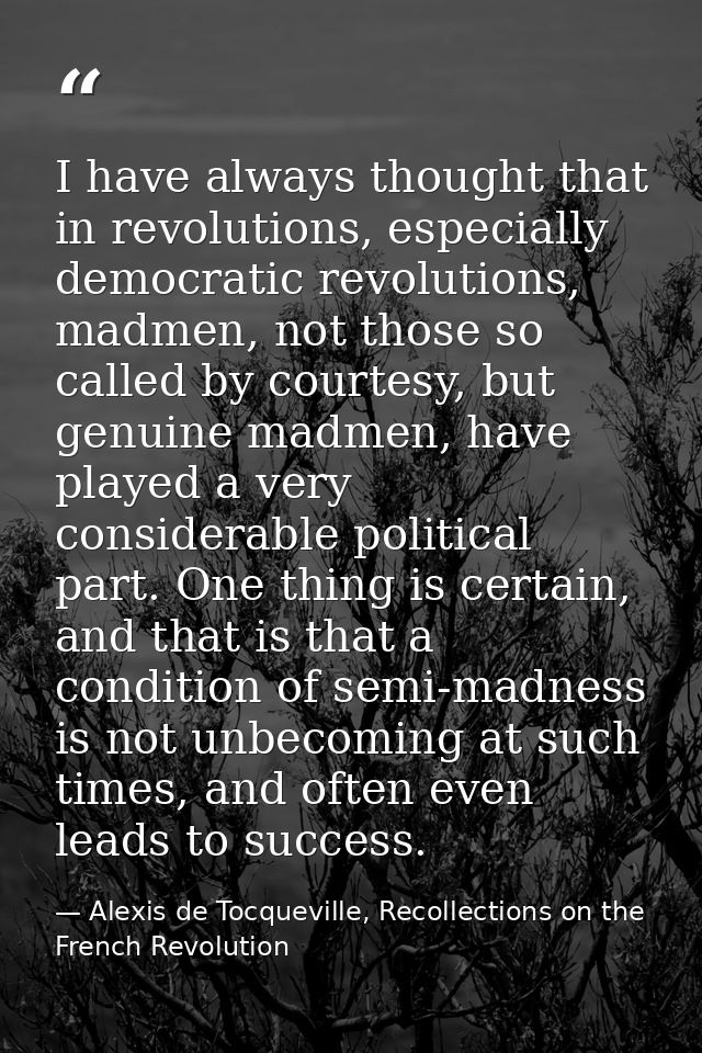 I have always thought that in revolutions, especially democratic revolutions, madmen, not those so called by courtesy, b — Alexis de Tocqueville, Recollections on the French Revolution
