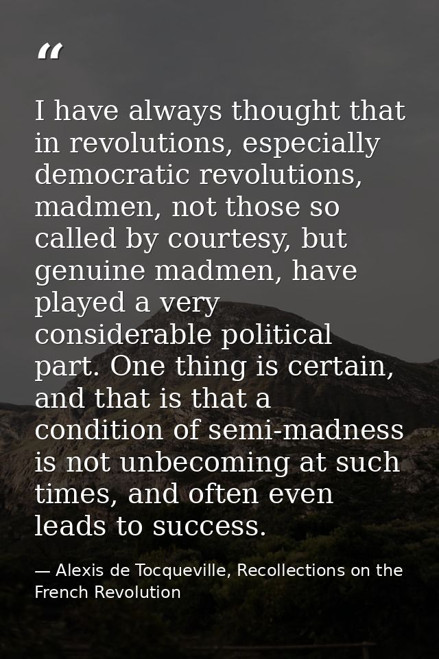 I have always thought that in revolutions, especially democratic revolutions, madmen, not those so called by courtesy, b — Alexis de Tocqueville, Recollections on the French Revolution