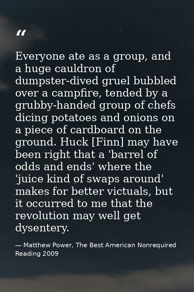 Everyone ate as a group, and a huge cauldron of dumpster-dived gruel bubbled over a campfire, tended by a grubby-handed  — Matthew Power, The Best American Nonrequired Reading 2009