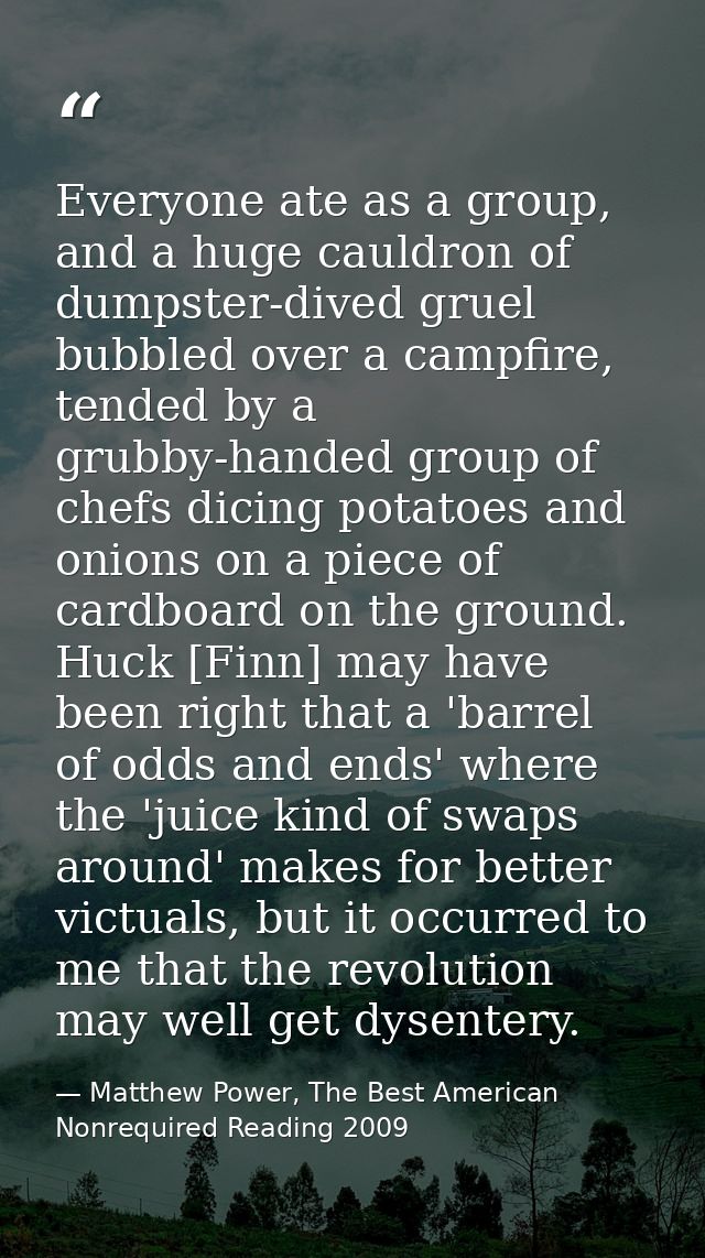 Everyone ate as a group, and a huge cauldron of dumpster-dived gruel bubbled over a campfire, tended by a grubby-handed  — Matthew Power, The Best American Nonrequired Reading 2009