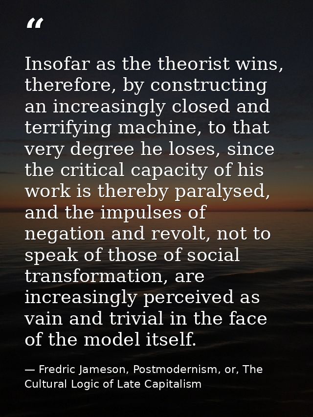 Insofar as the theorist wins, therefore, by constructing an increasingly closed and terrifying machine, to that very deg — Fredric Jameson, Postmodernism, or, The Cultural Logic of Late Capitalism