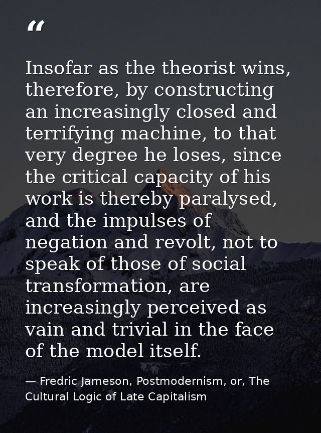 Insofar as the theorist wins, therefore, by constructing an increasingly closed and terrifying machine, to that very deg — Fredric Jameson, Postmodernism, or, The Cultural Logic of Late Capitalism