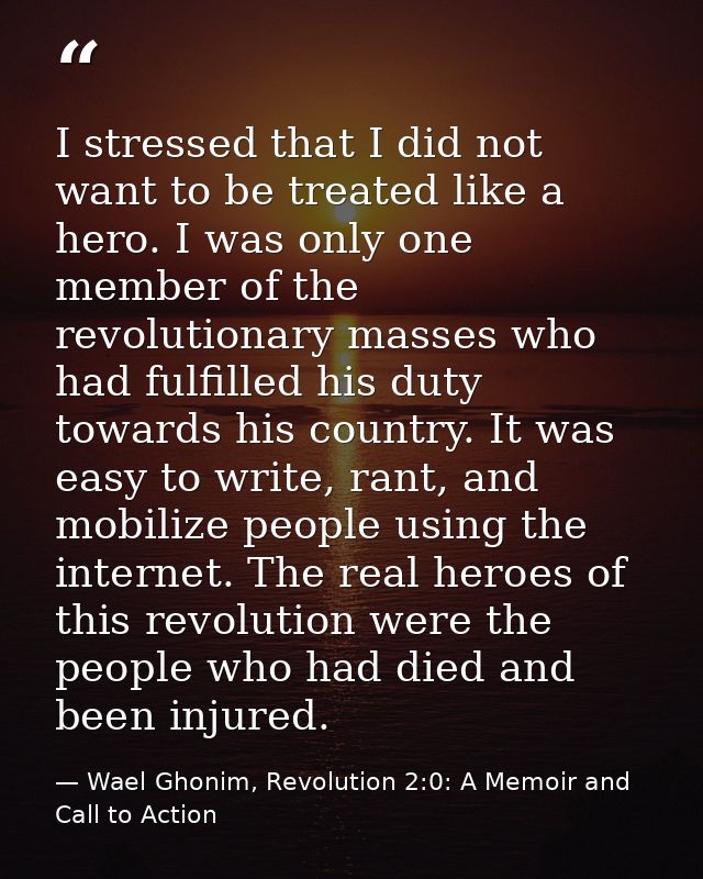 I stressed that I did not want to be treated like a hero. I was only one member of the revolutionary masses who had fulf — Wael Ghonim, Revolution 2:0: A Memoir and Call to Action