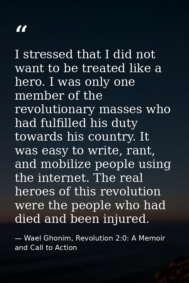 I stressed that I did not want to be treated like a hero. I was only one member of the revolutionary masses who had fulf — Wael Ghonim, Revolution 2:0: A Memoir and Call to Action