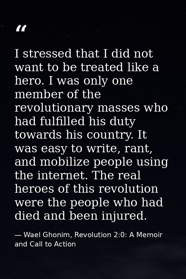 I stressed that I did not want to be treated like a hero. I was only one member of the revolutionary masses who had fulf — Wael Ghonim, Revolution 2:0: A Memoir and Call to Action